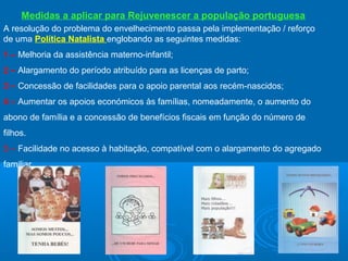 Medidas a aplicar para Rejuvenescer a população portuguesa
A resolução do problema do envelhecimento passa pela implementação / reforço
de uma Política Natalista englobando as seguintes medidas:
1 – Melhoria da assistência materno-infantil;
2 – Alargamento do período atribuído para as licenças de parto;
3 – Concessão de facilidades para o apoio parental aos recém-nascidos;
4 – Aumentar os apoios económicos às famílias, nomeadamente, o aumento do
abono de família e a concessão de benefícios fiscais em função do número de
filhos.
5 – Facilidade no acesso à habitação, compatível com o alargamento do agregado
familiar

 