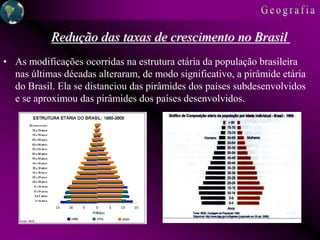 • As modificações ocorridas na estrutura etária da população brasileira
nas últimas décadas alteraram, de modo significativo, a pirâmide etária
do Brasil. Ela se distanciou das pirâmides dos países subdesenvolvidos
e se aproximou das pirâmides dos países desenvolvidos.
Redução das taxas de crescimento no Brasil
 