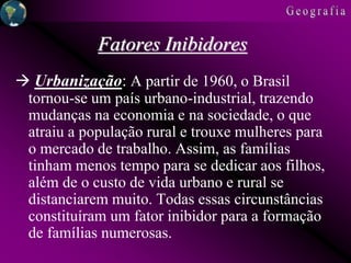 Fatores Inibidores
 Urbanização: A partir de 1960, o Brasil
tornou-se um país urbano-industrial, trazendo
mudanças na economia e na sociedade, o que
atraiu a população rural e trouxe mulheres para
o mercado de trabalho. Assim, as famílias
tinham menos tempo para se dedicar aos filhos,
além de o custo de vida urbano e rural se
distanciarem muito. Todas essas circunstâncias
constituíram um fator inibidor para a formação
de famílias numerosas.
 