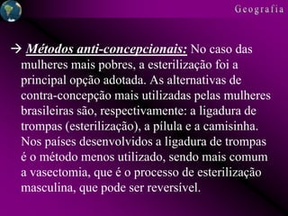  Métodos anti-concepcionais: No caso das
mulheres mais pobres, a esterilização foi a
principal opção adotada. As alternativas de
contra-concepção mais utilizadas pelas mulheres
brasileiras são, respectivamente: a ligadura de
trompas (esterilização), a pílula e a camisinha.
Nos países desenvolvidos a ligadura de trompas
é o método menos utilizado, sendo mais comum
a vasectomia, que é o processo de esterilização
masculina, que pode ser reversível.
 