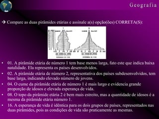  Compare as duas pirâmides etárias e assinale a(s) opção(ões) CORRETA(S):
• 01. A pirâmide etária de número 1 tem base menos larga, fato este que indica baixa
natalidade. Ela representa os países desenvolvidos.
• 02. A pirâmide etária de número 2, representativa dos países subdesenvolvidos, tem
base larga, indicando elevado número de jovens.
• 04. O cume da pirâmide etária de número 1 é mais largo e evidencia grande
proporção de idosos e elevada esperança de vida.
• 08. O topo da pirâmide etária 2 é bem mais estreito, mas a quantidade de idosos é a
mesma da pirâmide etária número 1.
• 16. A esperança de vida é idêntica para os dois grupos de países, representados nas
duas pirâmides, pois as condições de vida são praticamente as mesmas.
 