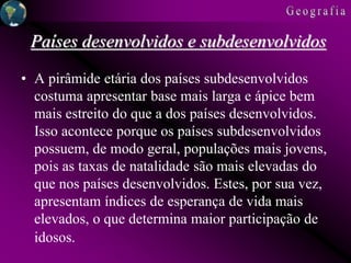 Países desenvolvidos e subdesenvolvidos
• A pirâmide etária dos países subdesenvolvidos
costuma apresentar base mais larga e ápice bem
mais estreito do que a dos países desenvolvidos.
Isso acontece porque os países subdesenvolvidos
possuem, de modo geral, populações mais jovens,
pois as taxas de natalidade são mais elevadas do
que nos países desenvolvidos. Estes, por sua vez,
apresentam índices de esperança de vida mais
elevados, o que determina maior participação de
idosos.
 