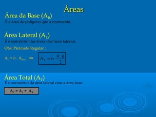 ÁreasÁreas
Área da Base (AB)
É a área do polígono que a representa.
Área Lateral (AL)
É o somatório das áreas das faces laterais.
Obs: Pirâmide Regular :
AL = n . Aface ⇒
Área Total (AT)
É o somatório da área lateral com a área base.
AT = AL + AB
2
ga
nAL
⋅
⋅=
 