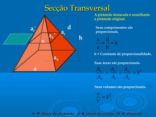 Secção TransversalSecção Transversal
a
ab
d
al
al’
A pirâmide destacada é semelhante
à pirâmide original.
Seus comprimentos são
proporcionais.
Suas áreas são proporcionais.
2´ ´ ´b l t
b l t
A A A
k
A A A
= = =
Seus volumes são proporcionais.
3v
k
V
=
ab’
k = Constante de proporcionalidade.
x
h
hh  altura da pirâmide, daltura da pirâmide, d  altura da secção, Haltura da secção, H  altura doaltura do
k
h
d
a
x
==
 