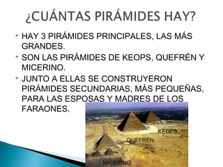  HAY 3 PIRÁMIDES PRINCIPALES, LAS MÁS
GRANDES.
SON LAS PIRÁMIDES DE KEOPS, QUEFRÉN Y
MICERINO.
JUNTO A ELLAS SE CONSTRUYERON
PIRÁMIDES SECUNDARIAS, MÁS PEQUEÑAS,
PARA LAS ESPOSAS Y MADRES DE LOS
FARAONES.
QUEFRÉN
MICERINO
KEOPS