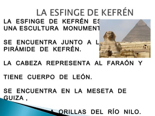 LA ESFINGE DE KEFRÉN ES
UNA ESCULTURA MONUMENTAL.
SE ENCUENTRA JUNTO A LA
PIRÁMIDE DE KEFRÉN.
LA CABEZA REPRESENTA AL FARAÓN Y
TIENE CUERPO DE LEÓN.
SE ENCUENTRA EN LA MESETA DE
GUIZA ,
A ORILLAS DEL RÍO NILO.