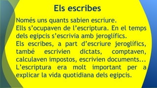 Només uns quants sabien escriure.
Ells s’ocupaven de l’escriptura. En el temps
dels egipcis s’escrivia amb jeroglífics.
Els escribes, a part d’escriure jeroglífics,
també escrivien dictats, comptaven,
calculaven impostos, escrivien documents...
L’escriptura era molt important per a
explicar la vida quotidiana dels egipcis.
Els escribes
 