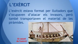 L’exèrcit estava format per lluitadors que
s’ocupaven d’atacar els invasors, però
també transportaven el material de les
piràmides.
L’EXÈRCIT
El vaixell
de l’exèrcit
 