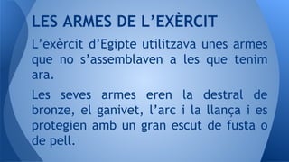 L’exèrcit d’Egipte utilitzava unes armes
que no s’assemblaven a les que tenim
ara.
Les seves armes eren la destral de
bronze, el ganivet, l’arc i la llança i es
protegien amb un gran escut de fusta o
de pell.
LES ARMES DE L’EXÈRCIT
 