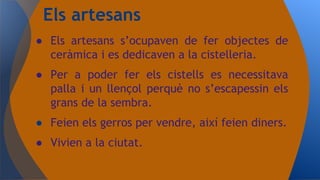 ● Els artesans s’ocupaven de fer objectes de
ceràmica i es dedicaven a la cistelleria.
● Per a poder fer els cistells es necessitava
palla i un llençol perquè no s’escapessin els
grans de la sembra.
● Feien els gerros per vendre, així feien diners.
● Vivien a la ciutat.
Els artesans
 