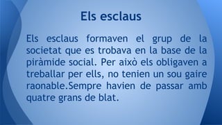 Els esclaus formaven el grup de la
societat que es trobava en la base de la
piràmide social. Per això els obligaven a
treballar per ells, no tenien un sou gaire
raonable.Sempre havien de passar amb
quatre grans de blat.
Els esclaus
 