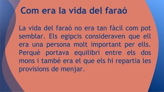 La vida del faraó no era tan fàcil com pot
semblar. Els egipcis consideraven que ell
era una persona molt important per ells.
Perquè portava equilibri entre els dos
mons i també era el que els hi repartia les
provisions de menjar.
Com era la vida del faraó
 