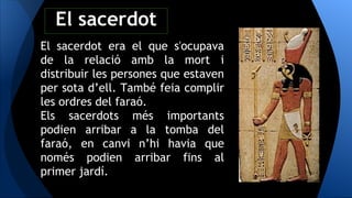 El sacerdot era el que s'ocupava
de la relació amb la mort i
distribuir les persones que estaven
per sota d’ell. També feia complir
les ordres del faraó.
Els sacerdots més importants
podien arribar a la tomba del
faraó, en canvi n’hi havia que
només podien arribar fins al
primer jardí.
El sacerdot
 