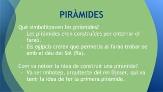 Què simbolitzaven les piràmides?
- Les piràmides eren construïdes per enterrar el
faraó.
- Els egipcis creien que permetia al faraó trobar-se
amb el déu del Sol (Ra).
Com va néixer la idea de construir una piràmide?
- Va ser Imhotep, arquitecte del rei Djoser, qui va
tenir la idea de fer la primera piràmide.
PIRÀMIDES
 