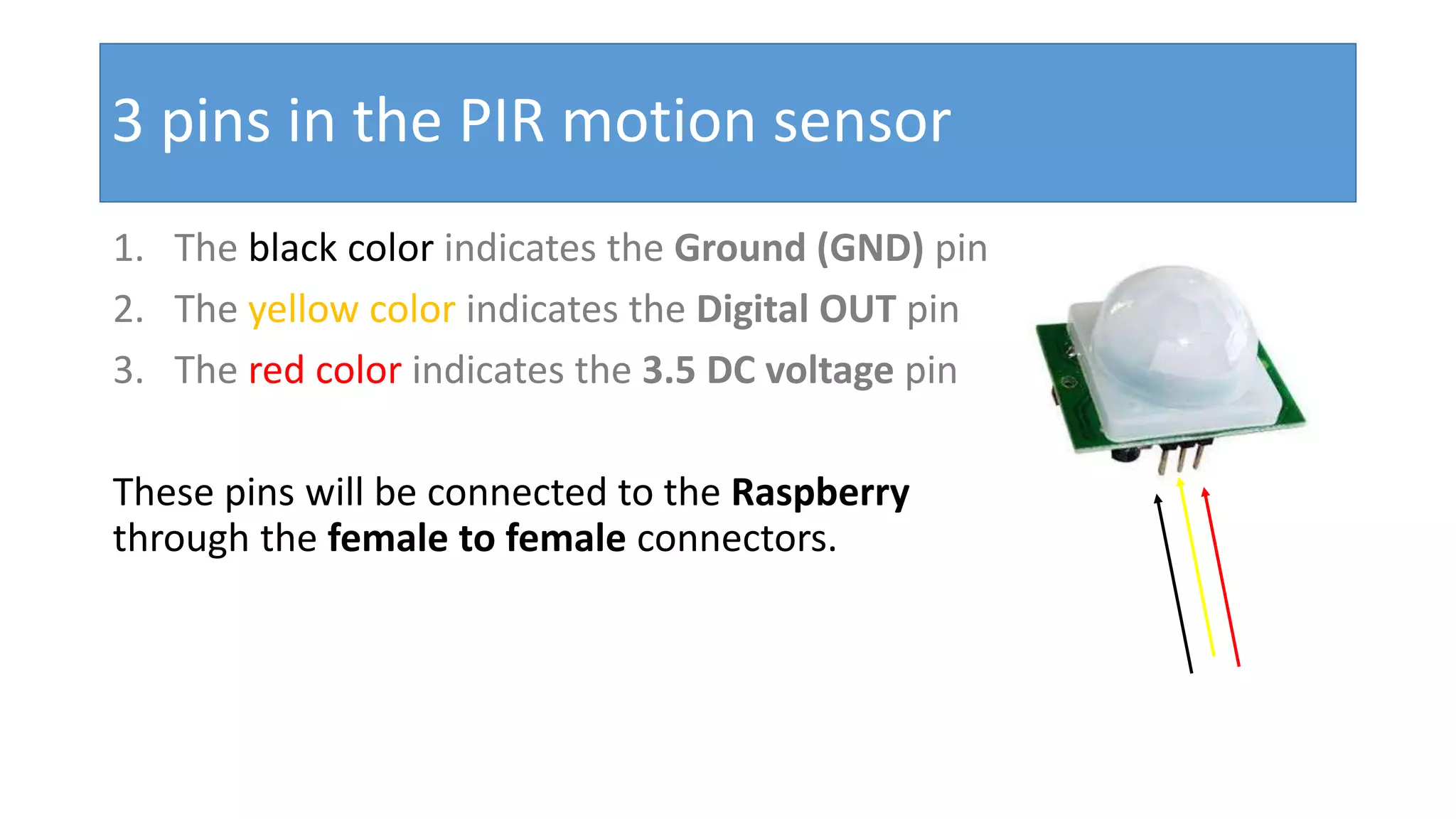3 pins in the PIR motion sensor 1. The black color indicates the Ground (GND) pin 2. The yellow color indicates the Digital OUT pin 3. The red color indicates the 3.5 DC voltage pin These pins will be connected to the Raspberry through the female to female connectors.