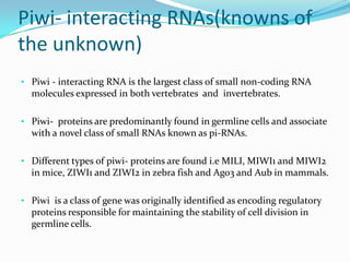 Piwi- interacting RNAs(knowns of
the unknown)
• Piwi - interacting RNA is the largest class of small non-coding RNA

molecules expressed in both vertebrates and invertebrates.
• Piwi- proteins are predominantly found in germline cells and associate

with a novel class of small RNAs known as pi-RNAs.
• Different types of piwi- proteins are found i.e MILI, MIWI1 and MIWI2

in mice, ZIWI1 and ZIWI2 in zebra fish and Ago3 and Aub in mammals.
• Piwi is a class of gene was originally identified as encoding regulatory

proteins responsible for maintaining the stability of cell division in
germline cells.

 