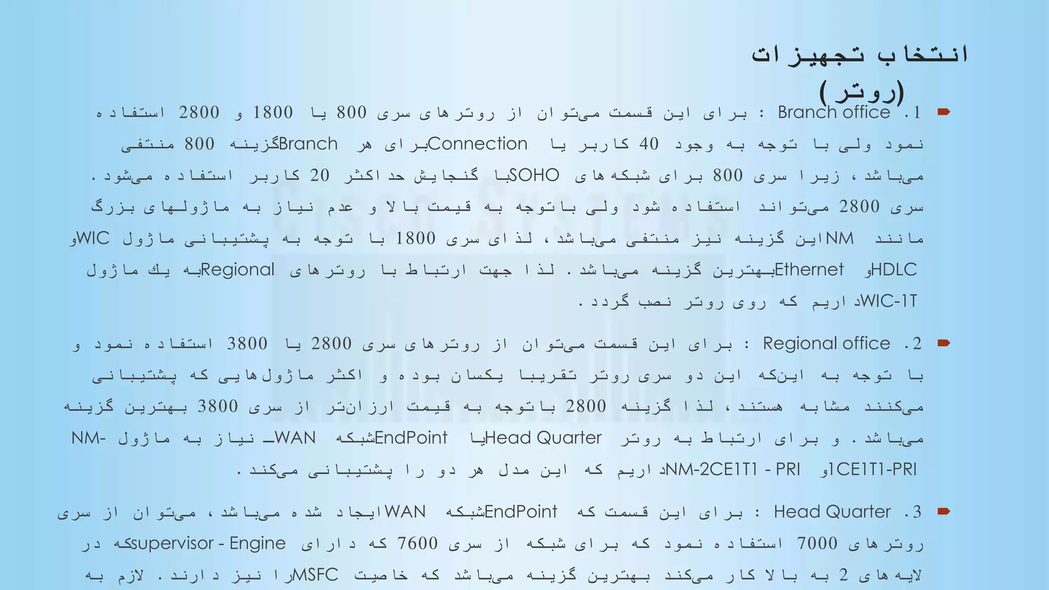 ‫انتخاب‬‫تجهیزات‬
(‫روتر‬)
1.Branch office:‫مى‬ ‫قسمت‬ ‫این‬ ‫براى‬‫سرى‬ ‫روترهاى‬ ‫از‬ ‫توان‬800‫یا‬1800‫و‬2800‫استفاده‬
‫وجود‬ ‫به‬ ‫توجه‬ ‫با‬ ‫ولى‬ ‫نمود‬40‫یا‬ ‫كاربر‬Connection‫هر‬ ‫براى‬Branch‫گزینه‬800‫منتفى‬
‫مى‬‫سرى‬ ‫زیرا‬ ،‫باشد‬800‫شبكه‬ ‫براى‬‫هاى‬SOHO‫حداكثر‬ ‫گنجایش‬ ‫با‬20‫مى‬ ‫استفاده‬ ‫كاربر‬‫شود‬.
‫سرى‬2800‫مى‬‫بزرگ‬ ‫ماژولهاى‬ ‫به‬ ‫نیاز‬ ‫عدم‬ ‫و‬ ‫باال‬ ‫قیمت‬ ‫به‬ ‫باتوجه‬ ‫ولى‬ ‫شود‬ ‫استفاده‬ ‫تواند‬
‫مانند‬NM‫مى‬ ‫منتفى‬ ‫نیز‬ ‫گزینه‬ ‫این‬‫سرى‬ ‫لذاى‬ ،‫باشد‬1800‫ماژول‬ ‫پشتیبانى‬ ‫به‬ ‫توجه‬ ‫با‬WIC‫و‬
HDLC‫و‬Ethernet‫مى‬ ‫گزینه‬ ‫بهترین‬‫باشد‬.‫روترهاى‬ ‫با‬ ‫ارتباط‬ ‫جهت‬ ‫لذا‬Regional‫ماژول‬ ‫یك‬ ‫به‬
WIC-1T‫گردد‬ ‫نصب‬ ‫روتر‬ ‫روى‬ ‫كه‬ ‫داریم‬.
2.Regional office:‫مى‬ ‫قسمت‬ ‫این‬ ‫براى‬‫سرى‬ ‫روترهاى‬ ‫از‬ ‫توان‬2800‫یا‬3800‫و‬ ‫نمود‬ ‫استفاده‬
‫این‬ ‫به‬ ‫توجه‬ ‫با‬‫ماژول‬ ‫اكثر‬ ‫و‬ ‫بوده‬ ‫یكسان‬ ‫ا‬‫تقریبا‬ ‫روتر‬ ‫سرى‬ ‫دو‬ ‫این‬ ‫كه‬‫پشتیبانى‬ ‫كه‬ ‫هایى‬
‫مى‬‫گزینه‬ ‫لذا‬ ،‫هستند‬ ‫مشابه‬ ‫كنند‬2800‫ارزان‬ ‫قیمت‬ ‫به‬ ‫باتوجه‬‫سرى‬ ‫از‬ ‫تر‬3800‫گزینه‬ ‫بهترین‬
‫مى‬‫باشد‬.‫روتر‬ ‫به‬ ‫ارتباط‬ ‫براى‬ ‫و‬Head Quarter‫یا‬EndPoint‫شبكه‬WAN‫ماژول‬ ‫به‬ ‫نیاز‬ ‫ـ‬NM-
1CE1T1-PRI‫و‬NM-2CE1T1 - PRI‫مى‬ ‫پشتیبانى‬ ‫را‬ ‫دو‬ ‫هر‬ ‫مدل‬ ‫این‬ ‫كه‬ ‫داریم‬‫كند‬.
3.Head Quarter:‫كه‬ ‫قسمت‬ ‫این‬ ‫براى‬EndPoint‫شبكه‬WAN‫مى‬ ‫شده‬ ‫ایجاد‬‫مى‬ ،‫باشد‬‫سرى‬ ‫از‬ ‫توان‬
‫روترهاى‬7000‫سرى‬ ‫از‬ ‫شبكه‬ ‫براى‬ ‫كه‬ ‫نمود‬ ‫استفاده‬7600‫داراى‬ ‫كه‬supervisor - Engine‫در‬ ‫كه‬
‫الیه‬‫هاى‬2‫مى‬ ‫كار‬ ‫باال‬ ‫به‬‫مى‬ ‫گزینه‬ ‫بهترین‬ ‫كند‬‫خاصیت‬ ‫كه‬ ‫باشد‬MSFC‫دارند‬ ‫نیز‬ ‫را‬.‫به‬ ‫الزم‬
 