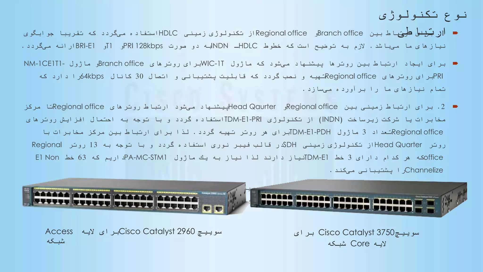 ‫نوع‬
‫تكنولوژى‬
‫ارتباطى‬
1.‫بین‬ ‫ارتباط‬ ‫براى‬Branch office‫و‬Regional office‫زمینى‬ ‫تكنولوژى‬ ‫از‬HDLC‫مى‬ ‫استفاده‬‫جوابگوى‬ ‫ا‬‫تقریبا‬ ‫كه‬ ‫گردد‬
‫مى‬ ‫ما‬ ‫نیازهاى‬‫باشد‬.‫خطوط‬ ‫كه‬ ‫است‬ ‫توضیح‬ ‫به‬ ‫الزم‬HDLC‫ـ‬INDN‫صورت‬ ‫دو‬ ‫به‬PRI 128kbps‫و‬T1‫و‬BRI-E1‫مى‬ ‫ارائه‬‫گردد‬.
‫مى‬ ‫پیشنهاد‬ ‫روترها‬ ‫بین‬ ‫ارتباط‬ ‫ایجاد‬ ‫براى‬‫ماژول‬ ‫كه‬ ‫شود‬WIC-1T‫روترهاى‬ ‫براى‬Branch office‫ماژول‬ ‫و‬NM-1CE1T1-
PRI‫روترهاى‬ ‫براى‬Regional office‫اتصال‬ ‫و‬ ‫پشتیبانى‬ ‫قابلیت‬ ‫كه‬ ‫گردد‬ ‫نصب‬ ‫و‬ ‫تهیه‬30‫كانال‬64kbps‫كه‬ ‫دارد‬ ‫را‬
‫مى‬ ‫برآورده‬ ‫را‬ ‫ما‬ ‫نیازهاى‬ ‫تمام‬‫سازد‬.
2.‫بین‬ ‫زمینى‬ ‫ارتباط‬ ‫براى‬Regional office‫و‬Head Qaurter‫مى‬ ‫پیشنهاد‬‫روترهاى‬ ‫ارتباط‬ ‫شود‬Regional office‫مركز‬ ‫تا‬
‫زیرساخت‬ ‫شركت‬ ‫یا‬ ‫مخابرات‬(INDN)‫تكنولوژى‬ ‫از‬TDM-E1-PRI‫روترهاى‬ ‫افزایش‬ ‫احتمال‬ ‫به‬ ‫توجه‬ ‫با‬ ‫و‬ ‫گردد‬ ‫استفاده‬
Regional office‫تعداد‬3‫ماژول‬TDM-E1-PDH‫گردد‬ ‫تهیه‬ ‫روتر‬ ‫هر‬ ‫براى‬.‫با‬ ‫مخابرات‬ ‫مركز‬ ‫بین‬ ‫ارتباط‬ ‫براى‬ ‫لذا‬
‫روتر‬Head Quarter‫زمینى‬ ‫تكنولوژى‬ ‫از‬SDH‫به‬ ‫توجه‬ ‫با‬ ‫و‬ ‫گردد‬ ‫استفاده‬ ‫نورى‬ ‫فیبر‬ ‫قالب‬ ‫در‬13‫روتر‬Regional
office‫داراى‬ ‫كدام‬ ‫هر‬ ‫كه‬3‫خط‬TDM-E1‫ماژول‬ ‫یك‬ ‫به‬ ‫نیاز‬ ‫لذا‬ ‫دارند‬ ‫نیاز‬PA-MC-STM1‫كه‬ ‫داریم‬63‫خط‬E1 Non
Channelize‫مى‬ ‫پشتیبانى‬ ‫را‬‫كند‬.
3.‫هر‬ ‫كاربران‬ ‫ارتباط‬ ‫براى‬Branch office‫مى‬ ‫پیشنهاد‬ ‫روتر‬ ‫با‬‫سوئیچ‬ ‫یك‬ ‫شود‬Cisco Catalyst 2960-48-TTL‫عنوان‬ ‫به‬
‫الیه‬Access‫سوئیچ‬ ‫یك‬ ‫و‬ ‫شبكه‬Cisco Catalyst 3750-24G‫الیه‬ ‫عنوان‬ ‫به‬Core‫گردد‬ ‫نصب‬ ‫و‬ ‫تهیه‬ ‫شبكه‬.
‫سوییچ‬Cisco Catalyst 2960‫الیه‬ ‫برای‬Access
‫شبکه‬
‫سوییچ‬Cisco Catalyst 3750‫برای‬
‫الیه‬Core‫شبکه‬
 