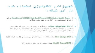 ‫شده‬ ‫استفاده‬ ‫تکنولوژی‬ ‫و‬ ‫تجهیزات‬
‫شبکه‬ ‫این‬ ‫در‬:
1-Cisco Linksys WAG320N Dual-Band Wireless-N ADSL Modem Gigabit Router‫برای‬
‫با‬ ‫اینترنتی‬ ‫ارتباط‬ISP‫دستگاه‬ ‫یک‬ ‫نظر‬ ‫مورد‬
2-Cisco Linksys Smart Wi-Fi‫دستگاه‬ ‫دو‬:‫روترهای‬‫پخش‬ ‫نقش‬ ‫که‬ ‫سیم‬ ‫بی‬
‫را‬ ‫شبکه‬ ‫ایجاد‬ ‫و‬ ‫سیگنال‬‫دسترسی‬ ‫و‬ ‫دارند‬‫همه‬ ‫برای‬ ‫را‬ ‫اینترنت‬ ‫به‬
‫روتر‬ ‫به‬ ‫متصل‬ ‫های‬ ‫دستگاه‬Wi-Fi‫فراهم‬‫کند‬ ‫می‬.
3-Cisco Catalyst 2960‫دستگاه‬ ‫یک‬:‫سیستمهای‬ ‫اتصال‬ ‫جهت‬PC‫شبکه‬ ‫به‬LAN
4-Mikrotik Routers RB750‫فایروال‬ ‫عنوان‬ ‫به‬ ‫استفاده‬ ‫جهت‬
 