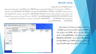 MikroTik Config
‫اختصاص‬IP address‫میکروتیک‬ ‫های‬ ‫پورت‬ ‫به‬:
‫یک‬ ‫ما‬LAN‫الیه‬ ‫سوییچ‬ ‫یک‬ ‫به‬ ‫که‬ ‫گیریم‬ ‫می‬ ‫نظر‬ ‫در‬ ‫را‬2‫طریق‬ ‫از‬ ‫و‬ ‫بوده‬ ‫متصل‬MikroTik‫مودم‬ ‫یک‬ ‫به‬ADSL‫متصل‬ ‫اینترنت‬ ‫به‬ ‫طریق‬ ‫همین‬ ‫از‬ ‫و‬ ‫متصل‬
‫است‬.‫که‬ ‫کنیم‬ ‫می‬ ‫فرض‬IP ADSL‫ما‬192.168.1.1255.255.255.0‫و‬IP‫ما‬ ‫داخلی‬ ‫شبکه‬192.168.50.0255.255.255.0‫این‬ ‫بنابر‬IP‫تعریف‬
‫شماره‬ ‫پورت‬ ‫روی‬ ‫بر‬ ‫شده‬1‫میکروتیک‬‫ما‬ ‫ما‬ ‫خارجی‬ ‫شبکه‬ ‫یا‬192.168.1.2255.255.255.0‫و‬IP‫تعریف‬‫شماره‬ ‫پورت‬ ‫روی‬ ‫بر‬ ‫شده‬3‫میکروتیک‬‫شبکه‬ ‫یا‬
‫ما‬ ‫داخلی‬192.168.50.51255.255.255.0‫و‬default gateway‫شبکه‬192.168.1.1‫می‬‫باشد‬.IP‫شماره‬ ‫پورت‬ ‫روی‬ ‫بر‬ ‫شده‬ ‫تعریف‬4‫میکروتیک‬
‫ما‬ ‫اول‬ ‫وایرلس‬ ‫مودم‬ ‫برای‬192.168.100.2255.255.255.0‫و‬IP‫شماره‬ ‫پورت‬ ‫روی‬ ‫بر‬ ‫شده‬ ‫تعریف‬5‫میکروتیک‬‫وایرلس‬ ‫مودم‬ ‫برای‬‫دوم‬
192.168.200.2255.255.255.0‫باشد‬ ‫می‬.
‫افزار‬ ‫نرم‬ ‫توسط‬ ‫آن‬ ‫به‬ ‫باید‬ ‫ابتدا‬ ‫روتر‬ ‫تنظیمات‬ ‫دادن‬ ‫انجام‬ ‫برای‬
winbox‫روتر‬ ‫به‬ ‫باشد‬ ‫می‬ ‫اختصاصی‬ ‫افزار‬ ‫نرم‬ ‫که‬login‫کنیم‬.
‫کابل‬ ‫با‬ ‫را‬ ‫روتر‬ ‫ابتدا‬ ‫اینکار‬ ‫برای‬RJ45‫رایانه‬ ‫یک‬ ‫شبکه‬ ‫کارت‬ ‫به‬
‫افزار‬ ‫نرم‬ ‫توسط‬ ‫و‬ ‫نموده‬ ‫متصل‬Winbox‫شکل‬ ‫مطابق‬1‫طریق‬ ‫از‬
Mac Addres‫شود‬ ‫می‬ ‫شناسایی‬.Username‫و‬password
‫فرض‬ ‫پیش‬ ‫صورت‬ ‫به‬ ‫روتر‬admin‫پسورد‬ ‫با‬blank(‫خالی‬)‫است‬.
‫میشویم‬ ‫وارد‬ ‫و‬ ‫کنیم‬ ‫می‬ ‫وارد‬ ‫را‬ ‫پسورد‬ ‫و‬ ‫یوزر‬.‫روبرو‬ ‫شکل‬ ‫مطابق‬
 