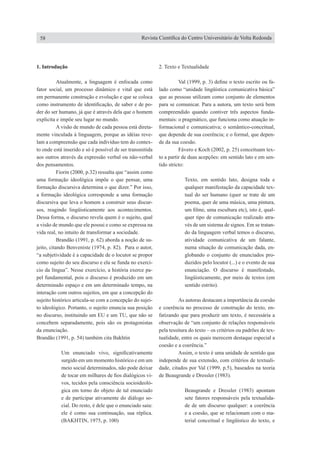 1�� ����������. Introdução
	 Atualmente, a linguagem é enfocada como
fator social, um processo dinâmico e vital que está
em permanente construção e evolução e que se coloca
como instrumento de identificação, de saber e de po-
der do ser humano, já que é através dela que o homem
explicita e impõe seu lugar no mundo.
	 A visão de mundo de cada pessoa está direta-
mente vinculada à linguagem, porque as idéias reve-
lam a compreensão que cada indivíduo tem do contex-
to onde está inserido e só é possível de ser transmitida
aos outros através da expressão verbal ou não-verbal
dos pensamentos.
	 Fiorin (2000, p.32) ressalta que “assim como
uma formação ideológica impõe o que pensar, uma
formação discursiva determina o que dizer.” Por isso,
a formação ideológica corresponde a uma formação
discursiva que leva o homem a construir seus discur-
sos, reagindo lingüisticamente aos acontecimentos.
Dessa forma, o discurso revela quem é o sujeito, qual
a visão de mundo que ele possui e como se expressa na
vida real, no intuito de transformar a sociedade.
	 Brandão (1991, p. 62) aborda a noção de su-
jeito, citando Benveniste (1974, p. 82). Para o autor,
“a subjetividade é a capacidade de o locutor se propor
como sujeito do seu discurso e ela se funda no exercí-
cio da língua”. Nesse exercício, a história exerce pa-
pel fundamental, pois o discurso é produzido em um
determinado espaço e em um determinado tempo, na
interação com outros sujeitos, em que a concepção do
sujeito histórico articula-se com a concepção do sujei-
to ideológico. Portanto, o sujeito enuncia sua posição
no discurso, instituindo um EU e um TU, que não se
concebem separadamente, pois são os protagonistas
da enunciação.
Brandão (1991, p. 54) também cita Bakhtin
Um enunciado vivo, significativamente
surgido em um momento histórico e em um
meio social determinados, não pode deixar
de tocar em milhares de fios dialógicos vi-
vos, tecidos pela consciência socioideoló-
gica em torno do objeto de tal enunciado
e de participar ativamente do diálogo so-
cial. Do resto, é dele que o enunciado saiu:
ele é como sua continuação, sua réplica.
(BAKHTIN, 1975, p. 100)
2. Texto e Textualidade
	 Val (1999, p. 3) define o texto escrito ou fa-
lado como “unidade lingüística comunicativa básica”
que as pessoas utilizam como conjunto de elementos
para se comunicar. Para a autora, um texto será bem
compreendido quando contiver três aspectos funda-
mentais: o pragmático, que funciona como atuação in-
formacional e comunicativa; o semântico-conceitual,
que depende de sua coerência; e o formal, que depen-
de da sua coesão.
	 Fávero e Koch (2002, p. 25) conceituam tex-
to a partir de duas acepções: em sentido lato e em sen-
tido stricto:
Texto, em sentido lato, designa toda e
qualquer manifestação da capacidade tex-
tual do ser humano (quer se trate de um
poema, quer de uma música, uma pintura,
um filme, uma escultura etc), isto é, qual-
quer tipo de comunicação realizado atra-
vés de um sistema de signos. Em se tratan-
do da linguagem verbal temos o discurso,
atividade comunicativa de um falante,
numa situação de comunicação dada, en-
globando o conjunto de enunciados pro-
duzidos pelo locutor (...) e o evento de sua
enunciação. O discurso é manifestado,
lingüisticamente, por meio de textos (em
sentido estrito).
	 As autoras destacam a importância da coesão
e coerência no processo de construção do texto, en-
fatizando que para produzir um texto, é necessária a
observação de “um conjunto de relações responsáveis
pela tessitura do texto – os critérios ou padrões de tex-
tualidade, entre os quais merecem destaque especial a
coesão e a coerência.”
	 Assim, o texto é uma unidade de sentido que
independe de sua extensão, com critérios de textuali-
dade, citados por Val (1999, p.5), baseados na teoria
de Beaugrande e Dressler (1983).
Beaugrande e Dressler (1983) apontam
sete fatores responsáveis pela textualida-
de de um discurso qualquer: a coerência
e a coesão, que se relacionam com o ma-
terial conceitual e lingüístico do texto, e
58 Revista Científica do Centro Universitário de Volta Redonda
 