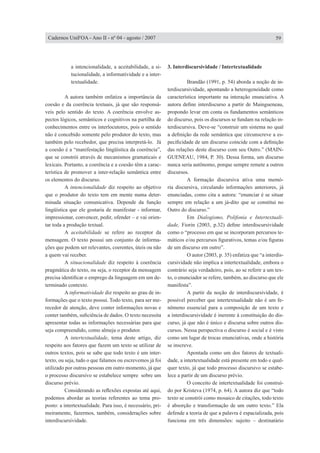 a intencionalidade, a aceitabilidade, a si-
tucionalidade, a informatividade e a inter-
textualidade.
	 A autora também enfatiza a importância da
coesão e da coerência textuais, já que são responsá-
veis pelo sentido do texto. A coerência envolve as-
pectos lógicos, semânticos e cognitivos na partilha de
conhecimentos entre os interlocutores, pois o sentido
não é concebido somente pelo produtor do texto, mas
também pelo recebedor, que precisa interpretá-lo. Já
a coesão é a “manifestação lingüística da coerência”,
que se constrói através de mecanismos gramaticais e
lexicais. Portanto, a coerência e a coesão têm a carac-
terística de promover a inter-relação semântica entre
os elementos do discurso.
	 A intencionalidade diz respeito ao objetivo
que o produtor do texto tem em mente numa deter-
minada situação comunicativa. Depende da função
lingüística que ele gostaria de manifestar - informar,
impressionar, convencer, pedir, ofender – e vai orien-
tar toda a produção textual.
	 A aceitabilidade se refere ao receptor da
mensagem. O texto possui um conjunto de informa-
ções que podem ser relevantes, coerentes, úteis ou não
a quem vai receber.
	 A situacionalidade diz respeito à coerência
pragmática do texto, ou seja, o receptor da mensagem
precisa identificar o emprego da linguagem em um de-
terminado contexto.
	 A informatividade diz respeito ao grau de in-
formações que o texto possui. Todo texto, para ser me-
recedor de atenção, deve conter informações novas e
conter também, suficiência de dados. O texto necessita
apresentar todas as informações necessárias para que
seja compreendido, como almeja o produtor.
	 A intertextualidade, tema deste artigo, diz
respeito aos fatores que fazem um texto se utilizar de
outros textos, pois se sabe que todo texto é um inter-
texto, ou seja, tudo o que falamos ou escrevemos já foi
utilizado por outras pessoas em outro momento, já que
o processo discursivo se estabelece sempre sobre um
discurso prévio.
	 Considerando as reflexões expostas até aqui,
podemos abordar as teorias referentes ao tema pro-
posto: a intertextualidade. Para isso, é necessário, pri-
meiramente, fazermos, também, considerações sobre
interdiscursividade.
3. Interdiscursividade / Intertextualidade
	 Brandão (1991, p. 54) aborda a noção de in-
terdiscursividade, apontando a heterogeneidade como
característica importante na interação enunciativa. A
autora define interdiscurso a partir de Maingueneau,
propondo levar em conta os fundamentos semânticos
do discurso, pois os discursos se fundam na relação in-
terdiscursiva. Deve-se “construir um sistema no qual
a definição da rede semântica que circunscreve a es-
pecificidade de um discurso coincide com a definição
das relações deste discurso com seu Outro.” (MAIN-
GUENEAU, 1984, P. 30). Dessa forma, um discurso
nunca seria autônomo, porque sempre remete a outros
discursos.
	 A formação discursiva ativa uma memó-
ria discursiva, circulando informações anteriores, já
enunciadas, como cita a autora: “enunciar é se situar
sempre em relação a um já-dito que se constitui no
Outro do discurso.”
	 Em Dialogismo, Polifonia e Intertextuali-
dade, Fiorin (2003, p.32) define interdiscursividade
como o “processo em que se incorporam percursos te-
máticos e/ou percursos figurativos, temas e/ou figuras
de um discurso em outro”.
	 O autor (2003, p. 35) enfatiza que “a interdis-
cursividade não implica a intertextualidade, embora o
contrário seja verdadeiro, pois, ao se referir a um tex-
to, o enunciador se refere, também, ao discurso que ele
manifesta”.
	 A partir da noção de interdiscursividade, é
possível perceber que intertextualidade não é um fe-
nômeno essencial para a composição de um texto e
a interdiscursividade é inerente à constituição do dis-
curso, já que não é único e discursa sobre outros dis-
cursos. Nessa perspectiva o discurso é social e é visto
como um lugar de trocas enunciativas, onde a história
se inscreve.
	 Apontada como um dos fatores de textuali-
dade, a intertextualidade está presente em todo e qual-
quer texto, já que todo processo discursivo se estabe-
lece a partir de um discurso prévio.
	 O conceito de intertextualidade foi construí-
do por Kristeva (1974, p. 64). A autora diz que “todo
texto se constrói como mosaico de citações, todo texto
é absorção e transformação de um outro texto.” Ela
defende a teoria de que a palavra é espacializada, pois
funciona em três dimensões: sujeito – destinatário
59Cadernos UniFOA - Ano II - nº 04 - agosto / 2007
 