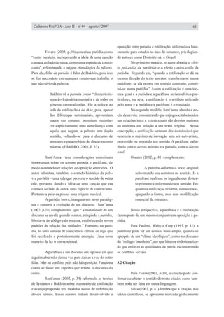 Fávero (2003, p.50) conceitua paródia como
“canto paralelo, incorporando a idéia de uma canção
cantada ao lado de outra, como uma espécie de contra-
canto”, relembrando a origem etimológica da palavra.
Para ela, falar de paródia é falar de Bakhtin, pois isso
se faz necessário em qualquer estudo que trabalhe o
uso não-sério da palavra.
Bakhtin vê a paródia como “elemento in-
separável da sátira menipéia e de todos os
gêneros carnavalizados. Ele a coloca ao
lado da estilização e do skaz, pois, apesar
das diferenças substanciais, apresentam
traços em comum: permitem reconhe-
cer explicitamente uma semelhança com
aquilo que negam, a palavra tem duplo
sentido, voltando-se para o discurso de
um outro e para o objeto do discurso como
palavra. (FÁVERO, 2003, P. 53)
	 Sant´Anna tece considerações conceituais
importantes sobre os termos paródia e paráfrase, de
modo a estabelecer relações de oposição entre eles,. O
autor relembra, também, o sentido histórico da pala-
vra paródia – uma ode que perverte o sentido de outra
ode, portanto, dando a idéia de uma canção que era
cantada ao lado de outra, uma espécie de contracanto.
Portanto a palavra possui uma origem musical.
	 A paródia inova, inaugura um novo paradig-
ma e constrói a evolução de um discurso. Sant’anna
(2002, p.28) complementa que “ a maturidade de um
discurso se revela quando o autor, atingindo a paródia,
liberta-se do código e do sistema, estabelecendo novos
padrões de relação das unidades.” Portanto, na paró-
dia, há uma tomada de consciência crítica, de algo que
foi recalcado e posteriormente emergiu. Uma nova
maneira de ler o convencional.
	
	 Aparáfrase é um discurso em repouso em que
alguém abre mão de sua voz para deixar a voz do outro
falar. Não há conflito, pois não há oposição. Funciona
como se fosse um espelho que reflete o discurso do
outro.
	 Sant’anna (2002, p. 34) reformula as teorias
de Tynianov e Bakhtin sobre o conceito de estilização
e avança propondo três modelos novos de redefinição
desses termos. Esses autores tinham desenvolvido a
oposição entre paródia e estilização, utilizando-a basi-
camente para estudos na área do romance, privilegian-
do autores como Dostoiésvski e Gogol.
	 No primeiro modelo, o autor aborda o efei-
to pró-estilo da paráfrase e o efeito contra-estilo da
paródia. Segundo ele, “quando a estilização se dá na
mesma direção do texto anterior, transforma-se numa
paráfrase; se ela ocorre em sentido contrário, consti-
tui-se numa paródia.” Assim a estilização é uma téc-
nica geral e a paródia e a paráfrase seriam efeitos par-
ticulares, ou seja, a estilização é o artifício utilizado
pelo autor e a paródia e a paráfrase é o resultado.
	 No segundo modelo, Sant’anna aborda a no-
ção de desvio, considerando que os jogos estabelecidos
nas relações intra e extratextuais são desvios maiores
ou menores em relação a um texto original. Nessa
concepção, a estilização seria um desvio tolerável que
ocorreria o máximo de inovação sem ser subvertido,
pervertido ou invertido seu sentido. A paráfrase traba-
lharia com o desvio mínimo e a paródia, com o desvio
total.
	 O autor (2002, p. 41) complementa:
	 A paródia deforma o texto original
subvertendo sua estrutura ou sentido. Já a
paráfrase reafirma os ingredientes do tex-
to primeiro conformando seu sentido. En-
quanto a estilização reforma, esmaecendo,
apagando a forma, mas sem modificação
essencial da estrutura.
	 Nessa perspectiva, a paráfrase e a estilização
fazem parte de um mesmo conjunto em oposição à pa-
ródia.
	 Para Paulino, Walty e Cury (1995, p. 32), a
paráfrase pode ter um sentido mais amplo, quando se
apropria de um “clima ideológico”, como no discurso
do “milagre brasileiro”, em que há uma visão idealiza-
da que enfatiza as qualidades da pátria, escamoteando
os conflitos sociais.
3.2 Citação
	 Para Fiorin (2003, p.30), a citação pode con-
firmar ou alterar o sentido do texto citado, como tam-
bém pode ser feita em outra linguagem.
	 Silva (2003, p. 47) lembra que a citação, nos
textos científicos, se apresenta marcada graficamente
61Cadernos UniFOA - Ano II - nº 04 - agosto / 2007
 