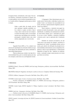 de alguma forma, normalmente, entre aspas. Nos tex-
tos literários, comumente encontram-se citações sem
os sinais gráficos, com os trechos incorporados ao tex-
to. A autora utiliza a linguagem poética para se referir
à citação.
Então, a partir dela, da citação, não há
mais quaisquer segredos guardados en-
tre o ontem e o agora, ou entre o hoje e
o hoje, entre o autor de um novo tempo e
os autores de tempos outros, ou de tempos
mesmos que, num diálogo sem cerimônia,
prosseguem contando juntos uma outra
estória, amparando um a voz do outro.
3.3 Alusão
	 Segundo Fiorin (2003, p. 31), a alusão é um
processo de reprodução de construção sintática em que
certas figuras são substituídas por outras, mantendo-se
uma relação hiperonímica.
	 Pode-se afirmar que a alusão é um tipo de in-
tertextualidade fraca, pois se constitui apenas por uma
leve menção a outro texto ou a um fragmento textual.
4. Conclusão
	 A linguagem é fator determinante para a in-
serção social. Através dela, o indivíduo é aceito ou re-
jeitado. Como o ser humano tem necessidade de ser
aceito, ele busca o aprimoramento lingüístico para al-
cançar esse objetivo.
	 Nesse contexto, o intertexto tem papel im-
portante no intuito de persuadir o outro, pois, quando
identificado, se estabelece um sentimento de conforto,
de auto-estima cultural, que é valorizado por quem
lê ou ouve o texto. Também, o intertexto credibiliza
o discurso, pois o que se apresenta não é totalmente
novo.
	 Partindo do conceito de Kristeva, de que
“todo texto é um mosaico de citações”, percebe-se a
importância do “já-dito” na produção textual, oral ou
escrita, pois através da utilização do princípio da in-
tertextualidade, demonstramos nossa competência lin-
güística a cada vez que reproduzimos o conhecimento
adquirido ao longo da vida. Implícito ou explicita-
mente, o princípio sempre estará presente nos textos
que lemos ou ouvimos.
5. Referências
BARROS, Diana L. Pessoa de, FIORIN, José Luiz (org). Dialogismo, polifonia, intertextualidade. São Paulo:
Edusp, 2003.
BRANDÃO, Helena H. Nagamine. Introdução à análise do discurso. Campinas: Editora da Unicamp, 1991.
CITELLI, Adilson. Linguagem e Persuasão. São Paulo: Ática, 2001, p. 42-47.
FÁVERO, Leonor Lopes. Coesão e Coerência textuais. São Paulo: Ática, 2000.
______. Paródia e Dialogismo. In: BARROS, Diana L. P., FIORIN, José Luiz.(org.) Dialogismo, polifonia e
intertextualidade. São Paulo: Edusp, 2003.
FAVERO, Leonor Lopes, KOCH, Ingedore G. Villaça. Lingüística textual: introdução. São Paulo: Cortez,
2002.
FIORIN, José Luiz. Linguagem e ideologia. São Paulo: Ática, 2000.
______. Polifonia textual e discursiva. In: BARROS, Diana L. P., FIORIN, José Luiz.(org.) Dialogismo, poli-
fonia e intertextualidade. São Paulo: Edusp, 2003.
JENNY, Laurent. A estratégia da forma. In: JENNY, Laurent et al. Intertextualidades. Coimbra: Livraria Alme-
dina, 1979.
62 Revista Científica do Centro Universitário de Volta Redonda
 