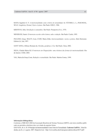 KOCH, Ingedore G. V. A intertextualidade como critério de textualidade. In: FÁVERO, L. L., PASCHOAL,
M.S.Z. Lingüística Textual, Texto e Leitura. São Paulo: EDUC, 1986.
KRISTEVA, Júlia. Introdução à semanálise. São Paulo: Perspectiva S.A., 1974.
MESERANI, Samir. O intertexto escolar sobre leitura, aula e redação. São Paulo: Cortês, 1995.
PAULINO, Graça, WALTY, Ivete, CURY, Maria Zilda. Intertextualidades: teoria e prática. Belo Horizonte:
Editora Lê, 2ed, 1997.
SANT’ANNA, Affonso Romano de. Paródia, paráfrase e Cia. São Paulo: Ática, 2002.
SILVA, Cláudia Maria Gil. O intertexto em Chapeuzinho: uma releitura das formas de intertextualidade. Rio
de Janeiro: UERJ, 2003.
VAL, Maria da Graça Costa. Redação e textualidade. São Paulo: Martins Fontes, 1999.
63Cadernos UniFOA - Ano II - nº 04 - agosto / 2007
Informações bibliográficas:
Conforme a NBR 6023:2002 da Associação Brasileira de Normas Técnicas (ABNT), este texto científico publi-
cado em periódico eletrônico deve ser citado da seguinte forma:
GOUVEIA, M. A. R. �������������������������������������������������������������O Princípio da Intertextualidade Como Fator de Textualidade��. Cadernos UniFOA , Volta Re-
donda, ano II, n. 4, agosto. 2007. Disponível em: <http://www.unifoa.edu.br/pesquisa/caderno/edicao/04/57.pdf>
 
