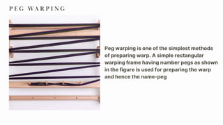 P E G WA R P I N G
Peg warping is one of the simplest methods
of preparing warp. A simple rectangular
warping frame having number pegs as shown
in the figure is used for preparing the warp
and hence the name-peg
 