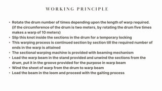 W O R K I N G P R I N C I P L E
• Rotate the drum number of times depending upon the length of warp required.
(if the circumference of the drum is two meters, by rotating the drum five times
makes a warp of 10 meters)
• Slip this knot inside the sections in the drum for a temporary locking
• This warping process is continued section by section till the required number of
ends in the warp is attained
• The sectional warping machine is provided with beaming mechanism
• Load the warp beam in the stand provided and unwind the sections from the
drum, put it in the groove provided for the purpose in warp beam
• Wind the sheet of warp from the drum to warp beam
• Load the beam in the loom and proceed with the gaiting process
 