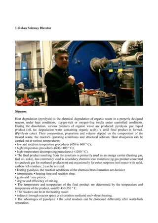 1. Rokus Szirmay Director
Siemens:
Heat degradation (pyrolysis) is the chemical degradation of organic waste in a properly designed
reactor, under heat conditions, oxygen-rich or oxygen-free media under controlled conditions.
During the dissolution, various products of organic waste are produced: pyrolysis gas: liquid
product (oil, tar, degradation water containing organic acids); a solid final product is formed.
(Pyrolysis coke). Their composition, proportion and volume depend on the composition of the
treated waste, the reactor's operating conditions and structural solution. Heat dissipation can be
carried out at various temperatures:
• low and medium temperature procedures (450 to 600 ° C);
• high temperature procedures (800-1100 ° C);
• high-temperature decomposing procedures ( 1200 ° C).≺
• The final product resulting from the pyrolysis is primarily used as an energy carrier (heating gas,
fuel oil, coke), less commonly used as secondary chemical raw materials (eg gas product converted
to synthesis gas for methanol production) and occasionally for other purposes (soil repair with solid,
carbon rich residues; .) can be utilized.
• During pyrolysis, the reaction conditions of the chemical transformation are decisive
• temperature; • heating time and reaction time;
• grain and / size pieces;
• degree and efficiency of mixing.
• The temperature and temperature of the final product are determined by the temperature and
temperature of the product, usually 450-550 ° C.
• The reactors can be in the heating mode:
• indirect (through reactor space or circulation medium) and • direct heating.
• The advantages of pyrolysis: • the solid residues can be processed differently after water-bath
separation;
 