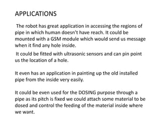 .
It could be fitted with ultrasonic sensors and can pin point
us the location of a hole.
It even has an application in painting up the old installed
pipe from the inside very easily.
It could be even used for the DOSING purpose through a
pipe as its pitch is fixed we could attach some material to be
dosed and control the feeding of the material inside where
we want.
APPLICATIONS
The robot has great application in accessing the regions of
pipe in which human doesn’t have reach. It could be
mounted with a GSM module which would send us message
when it find any hole inside.
 