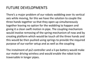 FUTURE DEVELOPMENTS
There’s a major problem of our robots wobbling over its vertical
axis while moving, for this we have the solution to couple the
three hands together so that they open up simultaneously
together leaving no option for the wobbling to happen and
giving it a clean swift motion in pipe. The coupling mechanism
would involve removing of the spring mechanism of now and by
creating platform which would be touch all the three hands and
this would be then pushed using springs to provide the required
purpose of our earlier setup and as well as the coupling
The instalment of ps2 controller and a li-po battery would make
our motor driving wireless and would enable the robot to be
traversable in longer pipes.
 