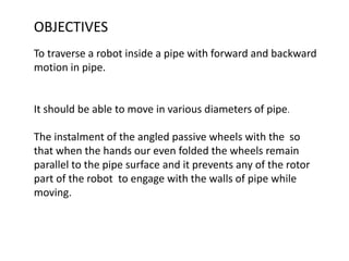 OBJECTIVES
To traverse a robot inside a pipe with forward and backward
motion in pipe.
It should be able to move in various diameters of pipe.
The instalment of the angled passive wheels with the so
that when the hands our even folded the wheels remain
parallel to the pipe surface and it prevents any of the rotor
part of the robot to engage with the walls of pipe while
moving.
 