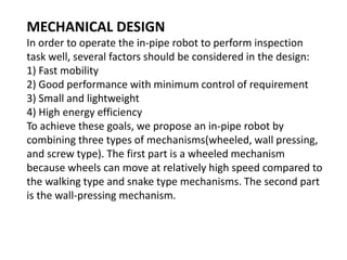 MECHANICAL DESIGN
In order to operate the in-pipe robot to perform inspection
task well, several factors should be considered in the design:
1) Fast mobility
2) Good performance with minimum control of requirement
3) Small and lightweight
4) High energy efficiency
To achieve these goals, we propose an in-pipe robot by
combining three types of mechanisms(wheeled, wall pressing,
and screw type). The first part is a wheeled mechanism
because wheels can move at relatively high speed compared to
the walking type and snake type mechanisms. The second part
is the wall-pressing mechanism.
 