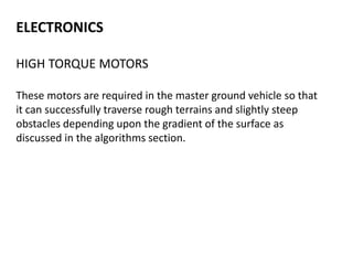 ELECTRONICS
HIGH TORQUE MOTORS
These motors are required in the master ground vehicle so that
it can successfully traverse rough terrains and slightly steep
obstacles depending upon the gradient of the surface as
discussed in the algorithms section.
 