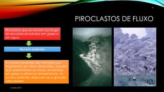 PIROCLASTOS DE FLUXO
Correia 2015
10
Piroclastos que se movem ao longo
de encostas envolvidos em gases e
em água
Nuvens ardentes
As nuvens ardentes são formadas por
fragmentos de várias dimensões, mas em
que predominam as cinzas, envolvidas
em gases a altíssimas temperaturas. As
nuvens ardentes deslocam-se a grandes
velocidades.
 