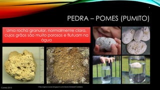 PEDRA – POMES (PUMITO)
Correia 2015
4
http://geocrusoe.blogspot.com/search/label/Caldeira
Uma rocha granular, normalmente clara,
cujos grãos são muito porosos e flutuam na
água
 