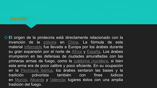 ORIGEN
 El origen de la pirotecnia está directamente relacionado con la
invención de la pólvora en China. La fórmula de este
material inflamable fue llevada a Europa por los árabes durante
su gran expansión por el norte de África y España. Los árabes
irrumpieron en las defensas de ciudades amuralladas con las
primeras armas de fuego, como la culebrina murallera, si bien
esta arma era de poco calibre y poco eficiente. En su ocupación
en la Península Ibérica, los árabes sentaron las bases y la
tradición polvorista también con fines lúdicos
en Murcia, Alicante y Valencia; lugares éstos con una amplia
tradición del fuego.
 