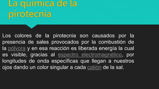 La química de la
pirotecnia
Los colores de la pirotecnia son causados por la
presencia de sales provocados por la combustión de
la pólvora y en esa reacción es liberada energía la cual
es visible, gracias al espectro electromagnético, por
longitudes de onda específicas que llegan a nuestros
ojos dando un color singular a cada catión de la sal.
 