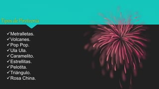 Tipos de Pirotecnia
Metralletas.
Volcanes.
Pop Pop.
Ula Ula.
Caramelito.
Estrellitas.
Pelotita.
Triángulo.
Rosa China.
 