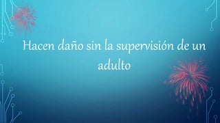 Hacen daño sin la supervisión de un
adulto
 