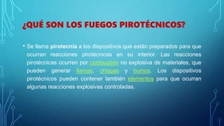 ¿QUÉ SON LOS FUEGOS PIROTÉCNICOS?
• Se llama pirotecnia a los dispositivos que están preparados para que
ocurran reacciones pirotécnicas en su interior. Las reacciones
pirotécnicas ocurren por combustión no explosiva de materiales, que
pueden generar llamas, chispas y humos. Los dispositivos
pirotécnicos pueden contener también elementos para que ocurran
algunas reacciones explosivas controladas.
 