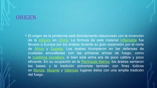 ORIGEN
• El origen de la pirotecnia está directamente relacionado con la invención
de la pólvora en China. La fórmula de este material inflamable fue
llevada a Europa por los árabes durante su gran expansión por el norte
de África y España. Los árabes irrumpieron en las defensas de
ciudades amuralladas con las primeras armas de fuego, como
la culebrina murallera, si bien esta arma era de poco calibre y poco
eficiente. En su ocupación en la Península Ibérica, los árabes sentaron
las bases y la tradición polvorista también con fines lúdicos
en Murcia, Alicante y Valencia; lugares éstos con una amplia tradición
del fuego.
 