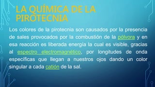 LA QUÍMICA DE LA
PIROTECNIA
Los colores de la pirotecnia son causados por la presencia
de sales provocados por la combustión de la pólvora y en
esa reacción es liberada energía la cual es visible, gracias
al espectro electromagnético, por longitudes de onda
específicas que llegan a nuestros ojos dando un color
singular a cada catión de la sal.
 