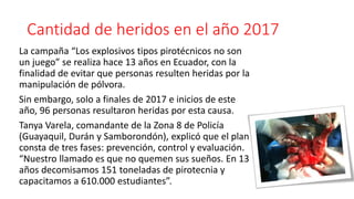 Cantidad de heridos en el año 2017
La campaña “Los explosivos tipos pirotécnicos no son
un juego” se realiza hace 13 años en Ecuador, con la
finalidad de evitar que personas resulten heridas por la
manipulación de pólvora.
Sin embargo, solo a finales de 2017 e inicios de este
año, 96 personas resultaron heridas por esta causa.
Tanya Varela, comandante de la Zona 8 de Policía
(Guayaquil, Durán y Samborondón), explicó que el plan
consta de tres fases: prevención, control y evaluación.
“Nuestro llamado es que no quemen sus sueños. En 13
años decomisamos 151 toneladas de pirotecnia y
capacitamos a 610.000 estudiantes”.
 