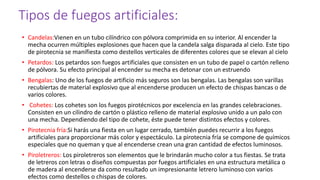 Tipos de fuegos artificiales:
• Candelas:Vienen en un tubo cilíndrico con pólvora comprimida en su interior. Al encender la
mecha ocurren múltiples explosiones que hacen que la candela salga disparada al cielo. Este tipo
de pirotecnia se manifiesta como destellos verticales de diferentes colores que se elevan al cielo
• Petardos: Los petardos son fuegos artificiales que consisten en un tubo de papel o cartón relleno
de pólvora. Su efecto principal al encender su mecha es detonar con un estruendo
• Bengalas: Uno de los fuegos de artificio más seguros son las bengalas. Las bengalas son varillas
recubiertas de material explosivo que al encenderse producen un efecto de chispas bancas o de
varios colores.
• Cohetes: Los cohetes son los fuegos pirotécnicos por excelencia en las grandes celebraciones.
Consisten en un cilindro de cartón o plástico relleno de material explosivo unido a un palo con
una mecha. Dependiendo del tipo de cohete, éste puede tener distintos efectos y colores.
• Pirotecnia fría:Si harás una fiesta en un lugar cerrado, también puedes recurrir a los fuegos
artificiales para proporcionar más color y espectáculo. La pirotecnia fría se compone de químicos
especiales que no queman y que al encenderse crean una gran cantidad de efectos luminosos.
• Piroletreros: Los piroletreros son elementos que le brindarán mucho color a tus fiestas. Se trata
de letreros con letras o diseños compuestas por fuegos artificiales en una estructura metálica o
de madera al encenderse da como resultado un impresionante letrero luminoso con varios
efectos como destellos o chispas de colores.
 