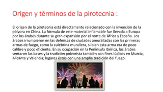 Origen y términos de la pirotecnia :
El origen de la pirotecnia está directamente relacionado con la invención de la
pólvora en China. La fórmula de este material inflamable fue llevada a Europa
por los árabes durante su gran expansión por el norte de África y España. Los
árabes irrumpieron en las defensas de ciudades amuralladas con las primeras
armas de fuego, como la culebrina murallera, si bien esta arma era de poco
calibre y poco eficiente. En su ocupación en la Península Ibérica, los árabes
sentaron las bases y la tradición polvorista también con fines lúdicos en Murcia,
Alicante y Valencia; lugares éstos con una amplia tradición del fuego.
 