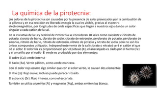 La química de la pirotecnia:
Los colores de la pirotecnia son causados por la presencia de sales provocados por la combustión de
la pólvora y en esa reacción es liberada energía la cual es visible, gracias al espectro
electromagnético, por longitudes de onda específicas que llegan a nuestros ojos dando un color
singular a cada catión de la sal.
En la iniciativa de la Ley Federal de Pirotecnia se consideran 10 sales como oxidantes: clorato de
potasio, clorato de bario, clorato de sodio, clorato de estroncio, perclorato de potasio, perclorato de
amonio, nitrato de bario, nitrato de estroncio, nitrato de potasio y nitrato de sodio pero no son los
únicos compuestos utilizados. Independientemente de la sal (clorato o nitrato) será el catión el que
dé el color. El color lila es proporcionado por el potasio (K), el anaranjado es dado por el hierro (Fe)
y el amarillo por el sodio El verde es producido por dos elementos:
El cobre (Cu): verde intenso
El bario (Ba). Verde pálidos, como verde manzana.
Con el color rojo ocurre algo similar que con el color verde, lo causan dos elementos:
El litio (Li): Rojo suave, incluso puede parecer rosado.
El estroncio (Sr): Rojo intenso, como el escarlata.
También se utiliza aluminio (Al) y magnesio (Mg), ambos emiten luz blanca.
 